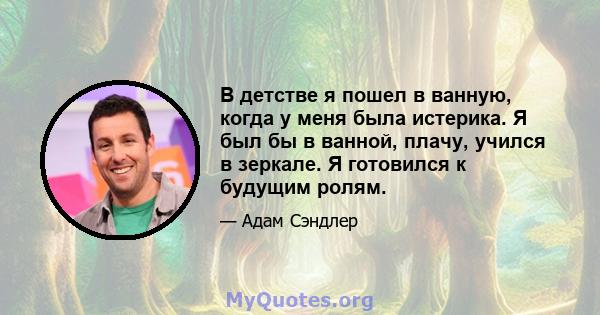 В детстве я пошел в ванную, когда у меня была истерика. Я был бы в ванной, плачу, учился в зеркале. Я готовился к будущим ролям.