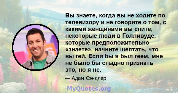 Вы знаете, когда вы не ходите по телевизору и не говорите о том, с какими женщинами вы спите, некоторые люди в Голливуде, которые предположительно «знаете», начните шептать, что вы гей. Если бы я был геем, мне не было