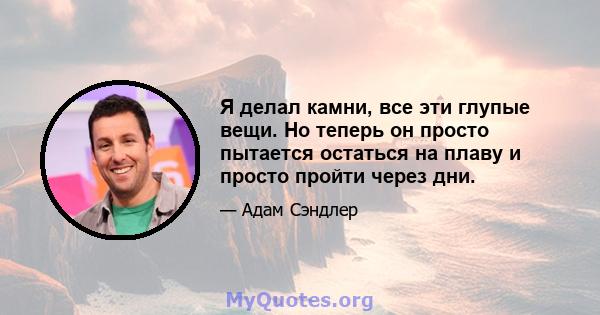 Я делал камни, все эти глупые вещи. Но теперь он просто пытается остаться на плаву и просто пройти через дни.