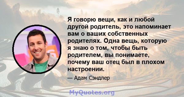 Я говорю вещи, как и любой другой родитель, это напоминает вам о ваших собственных родителях. Одна вещь, которую я знаю о том, чтобы быть родителем, вы понимаете, почему ваш отец был в плохом настроении.