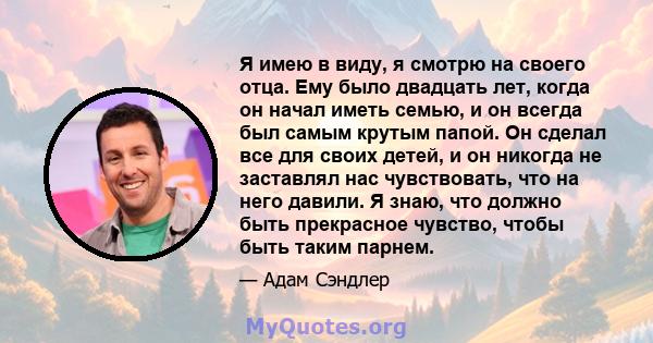 Я имею в виду, я смотрю на своего отца. Ему было двадцать лет, когда он начал иметь семью, и он всегда был самым крутым папой. Он сделал все для своих детей, и он никогда не заставлял нас чувствовать, что на него