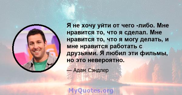 Я не хочу уйти от чего -либо. Мне нравится то, что я сделал. Мне нравится то, что я могу делать, и мне нравится работать с друзьями. Я любил эти фильмы, но это невероятно.