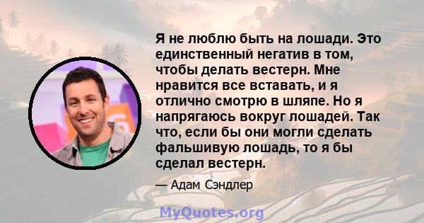 Я не люблю быть на лошади. Это единственный негатив в том, чтобы делать вестерн. Мне нравится все вставать, и я отлично смотрю в шляпе. Но я напрягаюсь вокруг лошадей. Так что, если бы они могли сделать фальшивую