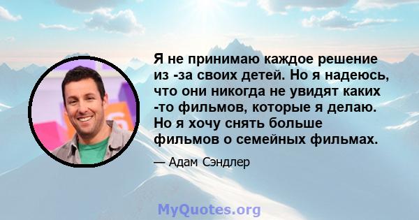 Я не принимаю каждое решение из -за своих детей. Но я надеюсь, что они никогда не увидят каких -то фильмов, которые я делаю. Но я хочу снять больше фильмов о семейных фильмах.