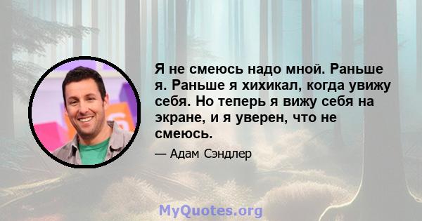 Я не смеюсь надо мной. Раньше я. Раньше я хихикал, когда увижу себя. Но теперь я вижу себя на экране, и я уверен, что не смеюсь.