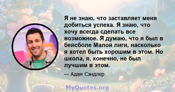 Я не знаю, что заставляет меня добиться успеха. Я знаю, что хочу всегда сделать все возможное. Я думаю, что я был в бейсболе Малой лиги, насколько я хотел быть хорошим в этом. Но школа, я, конечно, не был лучшим в этом.