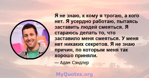 Я не знаю, к кому я трогаю, а кого нет. Я усердно работаю, пытаясь заставить людей смеяться. Я стараюсь делать то, что заставило меня смеяться. У меня нет никаких секретов. Я не знаю причин, по которым меня так хорошо