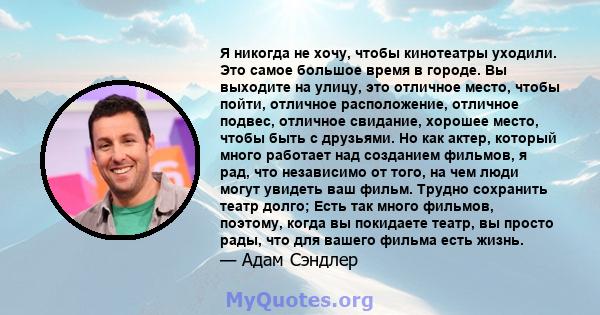 Я никогда не хочу, чтобы кинотеатры уходили. Это самое большое время в городе. Вы выходите на улицу, это отличное место, чтобы пойти, отличное расположение, отличное подвес, отличное свидание, хорошее место, чтобы быть