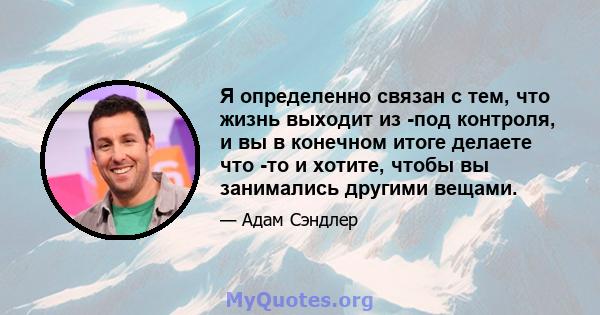 Я определенно связан с тем, что жизнь выходит из -под контроля, и вы в конечном итоге делаете что -то и хотите, чтобы вы занимались другими вещами.