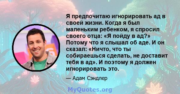 Я предпочитаю игнорировать ад в своей жизни. Когда я был маленьким ребенком, я спросил своего отца: «Я пойду в ад?» Потому что я слышал об аде. И он сказал: «Ничто, что ты собираешься сделать, не доставит тебя в ад». И