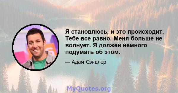 Я становлюсь, и это происходит. Тебе все равно. Меня больше не волнует. Я должен немного подумать об этом.