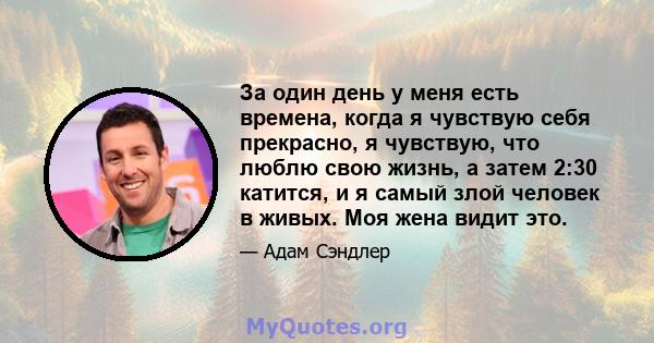 За один день у меня есть времена, когда я чувствую себя прекрасно, я чувствую, что люблю свою жизнь, а затем 2:30 катится, и я самый злой человек в живых. Моя жена видит это.