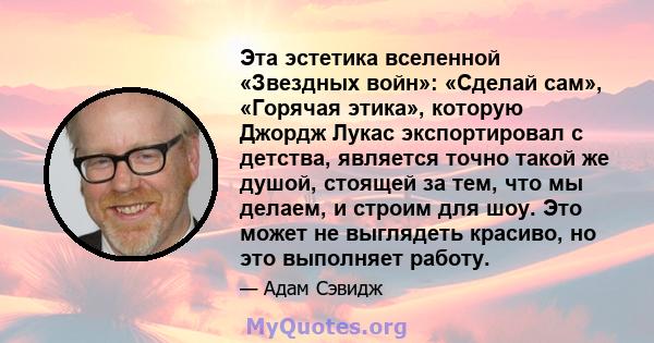 Эта эстетика вселенной «Звездных войн»: «Сделай сам», «Горячая этика», которую Джордж Лукас экспортировал с детства, является точно такой же душой, стоящей за тем, что мы делаем, и строим для шоу. Это может не выглядеть 