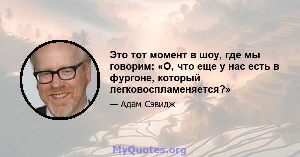 Это тот момент в шоу, где мы говорим: «О, что еще у нас есть в фургоне, который легковоспламеняется?»