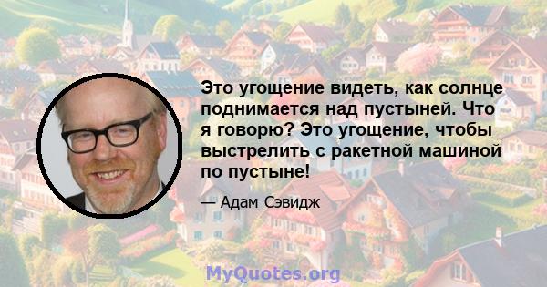 Это угощение видеть, как солнце поднимается над пустыней. Что я говорю? Это угощение, чтобы выстрелить с ракетной машиной по пустыне!