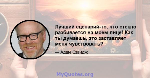 Лучший сценарий-то, что стекло разбивается на моем лице! Как ты думаешь, это заставляет меня чувствовать?