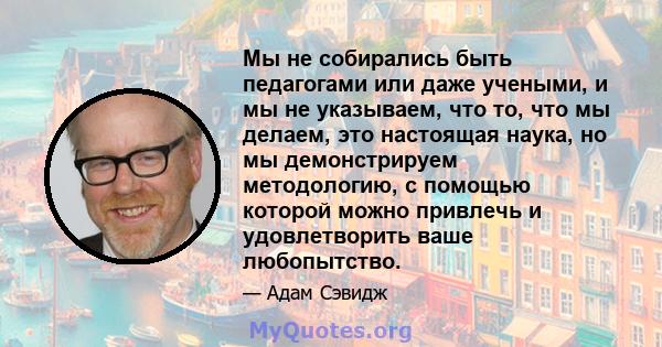 Мы не собирались быть педагогами или даже учеными, и мы не указываем, что то, что мы делаем, это настоящая наука, но мы демонстрируем методологию, с помощью которой можно привлечь и удовлетворить ваше любопытство.