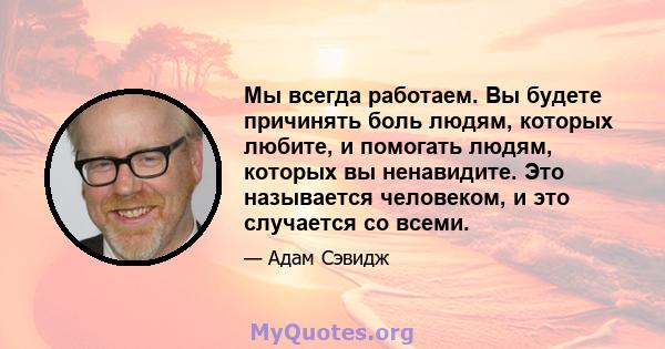 Мы всегда работаем. Вы будете причинять боль людям, которых любите, и помогать людям, которых вы ненавидите. Это называется человеком, и это случается со всеми.