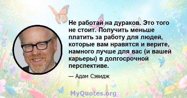 Не работай на дураков. Это того не стоит. Получить меньше платить за работу для людей, которые вам нравятся и верите, намного лучше для вас (и вашей карьеры) в долгосрочной перспективе.