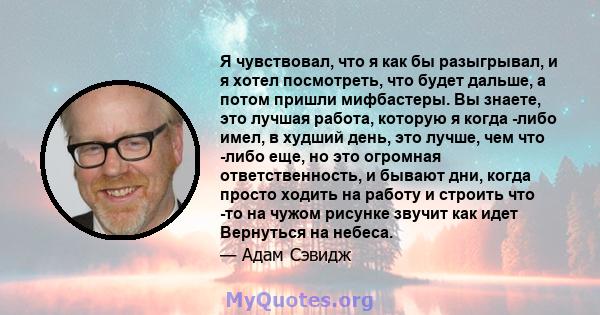 Я чувствовал, что я как бы разыгрывал, и я хотел посмотреть, что будет дальше, а потом пришли мифбастеры. Вы знаете, это лучшая работа, которую я когда -либо имел, в худший день, это лучше, чем что -либо еще, но это