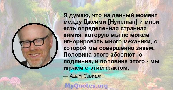 Я думаю, что на данный момент между Джейми [Hyneman] и мной есть определенная странная химия, которую мы не можем игнорировать много механики, о которой мы совершенно знаем. Половина этого абсолютно подлинна, и половина 