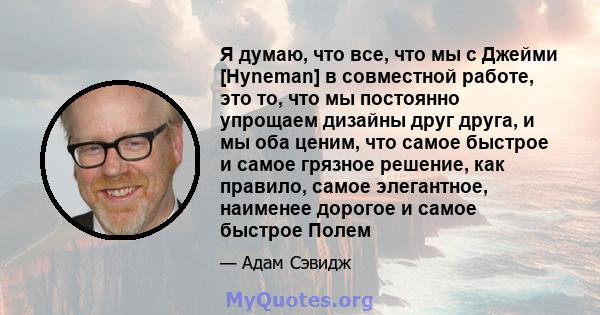 Я думаю, что все, что мы с Джейми [Hyneman] в совместной работе, это то, что мы постоянно упрощаем дизайны друг друга, и мы оба ценим, что самое быстрое и самое грязное решение, как правило, самое элегантное, наименее