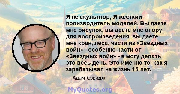 Я не скульптор; Я жесткий производитель моделей. Вы даете мне рисунок, вы даете мне опору для воспроизведения, вы даете мне кран, леса, части из «Звездных войн» - особенно части от «Звездных войн» - я могу делать это