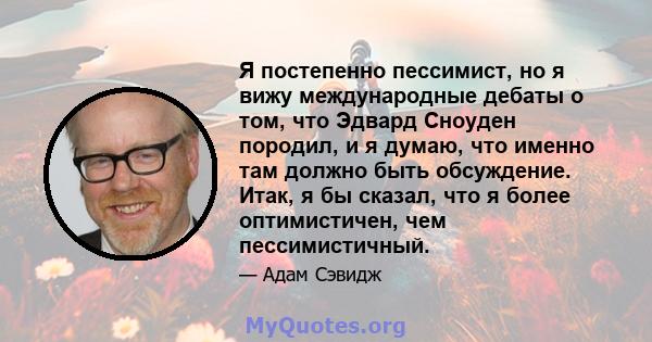 Я постепенно пессимист, но я вижу международные дебаты о том, что Эдвард Сноуден породил, и я думаю, что именно там должно быть обсуждение. Итак, я бы сказал, что я более оптимистичен, чем пессимистичный.