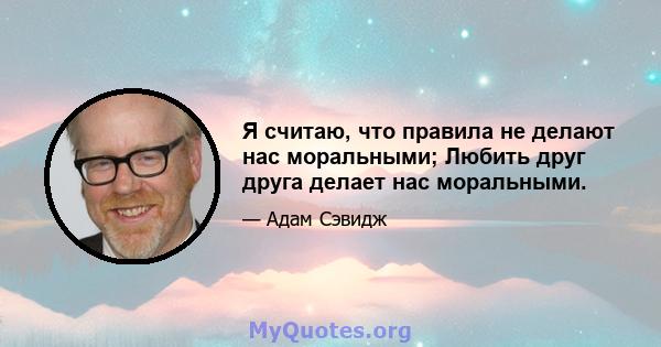 Я считаю, что правила не делают нас моральными; Любить друг друга делает нас моральными.