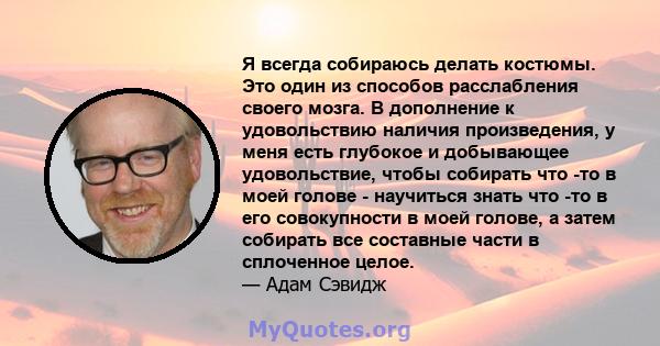 Я всегда собираюсь делать костюмы. Это один из способов расслабления своего мозга. В дополнение к удовольствию наличия произведения, у меня есть глубокое и добывающее удовольствие, чтобы собирать что -то в моей голове - 