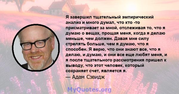 Я завершил тщательный эмпирический анализ и много думал, что кто -то присматривает за мной, отслеживая то, что я думаю о вещах, прощая меня, когда я делаю меньше, чем должен. Давая мне силу стрелять больше, чем я думаю, 