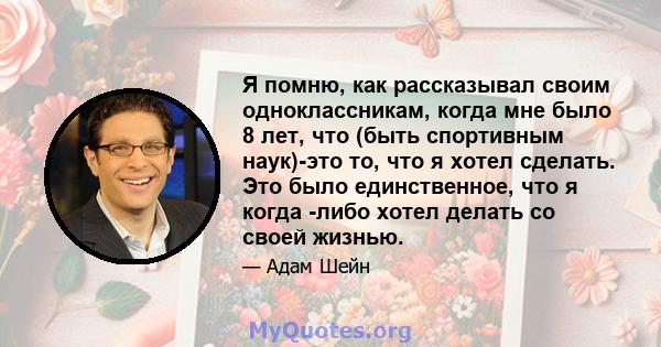 Я помню, как рассказывал своим одноклассникам, когда мне было 8 лет, что (быть спортивным наук)-это то, что я хотел сделать. Это было единственное, что я когда -либо хотел делать со своей жизнью.