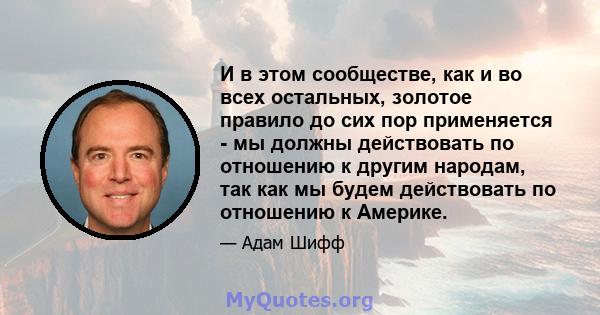 И в этом сообществе, как и во всех остальных, золотое правило до сих пор применяется - мы должны действовать по отношению к другим народам, так как мы будем действовать по отношению к Америке.