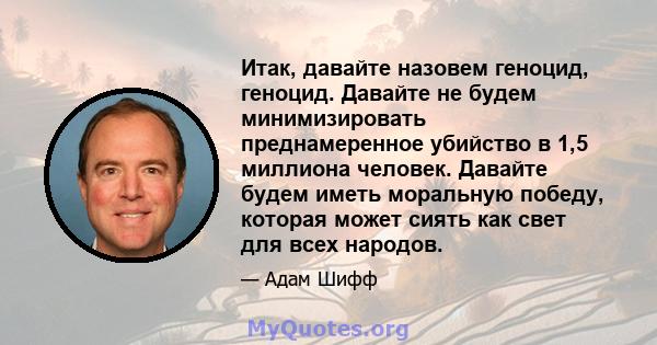 Итак, давайте назовем геноцид, геноцид. Давайте не будем минимизировать преднамеренное убийство в 1,5 миллиона человек. Давайте будем иметь моральную победу, которая может сиять как свет для всех народов.