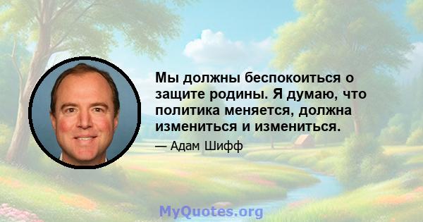 Мы должны беспокоиться о защите родины. Я думаю, что политика меняется, должна измениться и измениться.