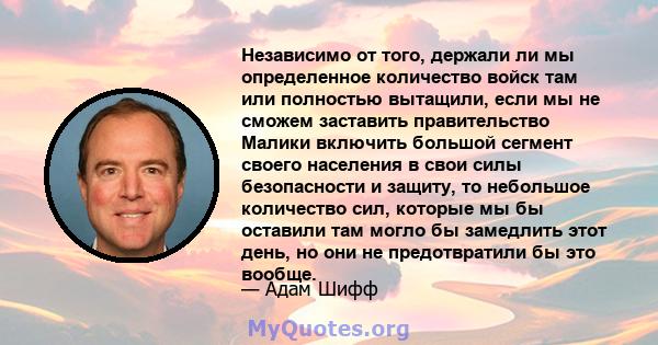 Независимо от того, держали ли мы определенное количество войск там или полностью вытащили, если мы не сможем заставить правительство Малики включить большой сегмент своего населения в свои силы безопасности и защиту,