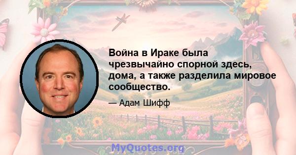 Война в Ираке была чрезвычайно спорной здесь, дома, а также разделила мировое сообщество.