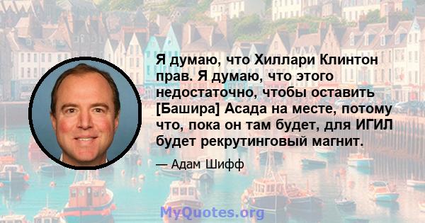 Я думаю, что Хиллари Клинтон прав. Я думаю, что этого недостаточно, чтобы оставить [Башира] Асада на месте, потому что, пока он там будет, для ИГИЛ будет рекрутинговый магнит.