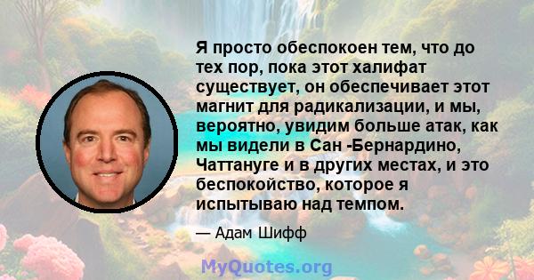 Я просто обеспокоен тем, что до тех пор, пока этот халифат существует, он обеспечивает этот магнит для радикализации, и мы, вероятно, увидим больше атак, как мы видели в Сан -Бернардино, Чаттануге и в других местах, и