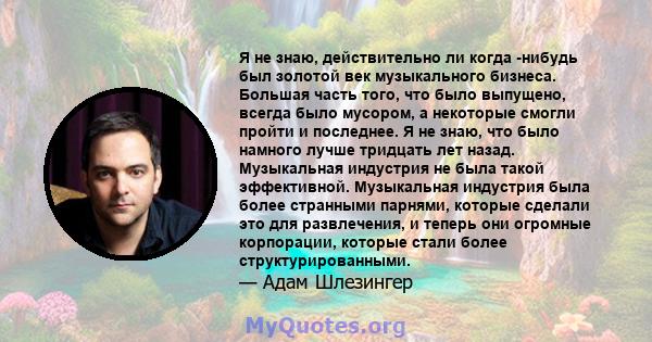 Я не знаю, действительно ли когда -нибудь был золотой век музыкального бизнеса. Большая часть того, что было выпущено, всегда было мусором, а некоторые смогли пройти и последнее. Я не знаю, что было намного лучше