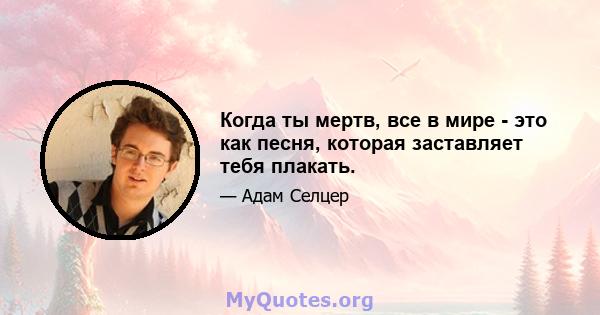 Когда ты мертв, все в мире - это как песня, которая заставляет тебя плакать.