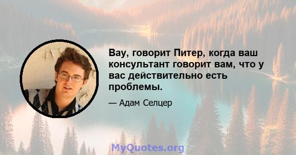 Вау, говорит Питер, когда ваш консультант говорит вам, что у вас действительно есть проблемы.