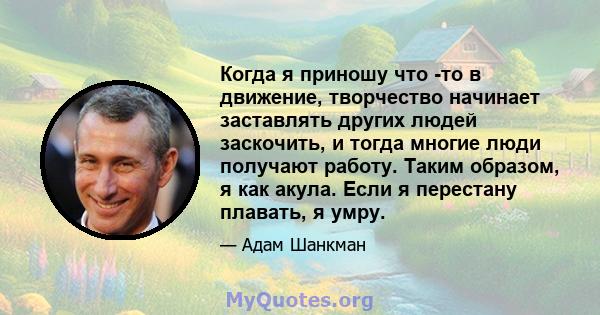 Когда я приношу что -то в движение, творчество начинает заставлять других людей заскочить, и тогда многие люди получают работу. Таким образом, я как акула. Если я перестану плавать, я умру.