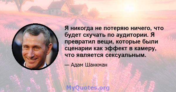 Я никогда не потеряю ничего, что будет скучать по аудитории. Я превратил вещи, которые были сценарии как эффект в камеру, что является сексуальным.