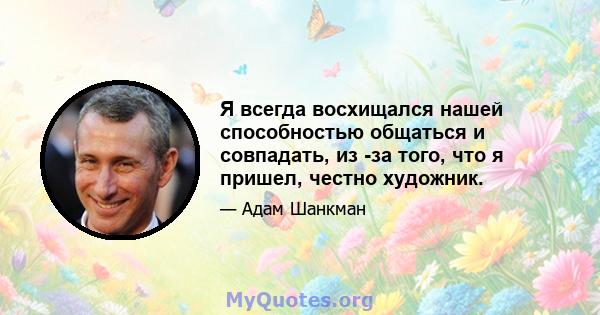 Я всегда восхищался нашей способностью общаться и совпадать, из -за того, что я пришел, честно художник.