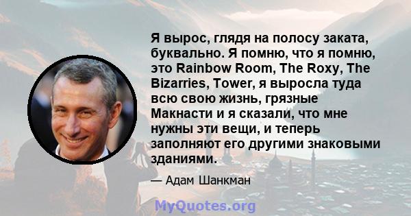 Я вырос, глядя на полосу заката, буквально. Я помню, что я помню, это Rainbow Room, The Roxy, The Bizarries, Tower, я выросла туда всю свою жизнь, грязные Макнасти и я сказали, что мне нужны эти вещи, и теперь заполняют 