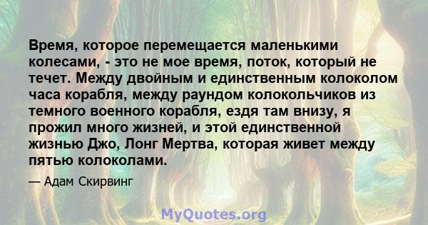 Время, которое перемещается маленькими колесами, - это не мое время, поток, который не течет. Между двойным и единственным колоколом часа корабля, между раундом колокольчиков из темного военного корабля, ездя там внизу, 