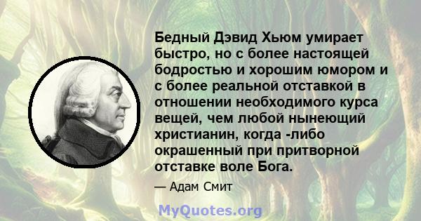 Бедный Дэвид Хьюм умирает быстро, но с более настоящей бодростью и хорошим юмором и с более реальной отставкой в ​​отношении необходимого курса вещей, чем любой нынеющий христианин, когда -либо окрашенный при притворной 