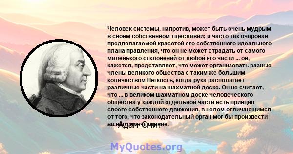 Человек системы, напротив, может быть очень мудрым в своем собственном тщеславии; и часто так очарован предполагаемой красотой его собственного идеального плана правления, что он не может страдать от самого маленького