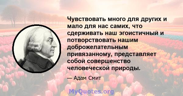 Чувствовать много для других и мало для нас самих, что сдерживать наш эгоистичный и потворствовать нашим доброжелательным привязанному, представляет собой совершенство человеческой природы.